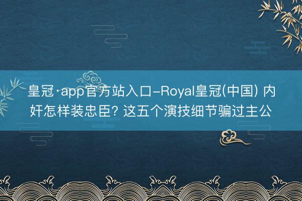 皇冠·app官方站入口-Royal皇冠(中国) 内奸怎样装忠臣? 这五个演技细节骗过主公