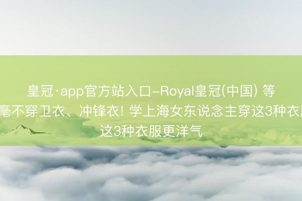 皇冠·app官方站入口-Royal皇冠(中国) 等我老了, 毫不穿卫衣、冲锋衣! 学上海女东说念主穿这3种衣服更洋气