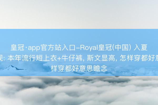 皇冠·app官方站入口-Royal皇冠(中国) 入夏后才发现: 本年流行短上衣+牛仔裤， 斯文显高， 怎样穿都好意思瞻念