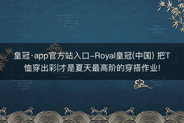 皇冠·app官方站入口-Royal皇冠(中国) 把T恤穿出彩|才是夏天最高阶的穿搭作业!