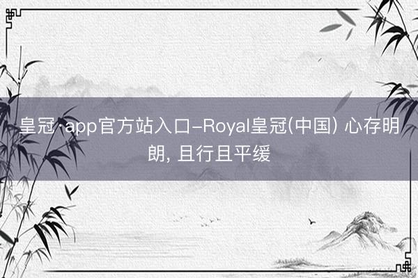 皇冠·app官方站入口-Royal皇冠(中国) 心存明朗， 且行且平缓
