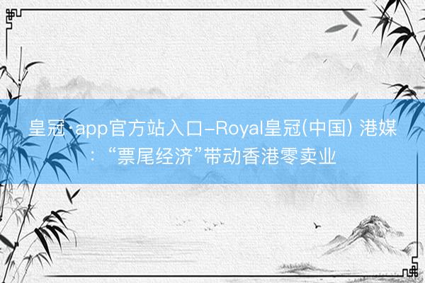 皇冠·app官方站入口-Royal皇冠(中国) 港媒:“票尾经济”带动香港零卖业