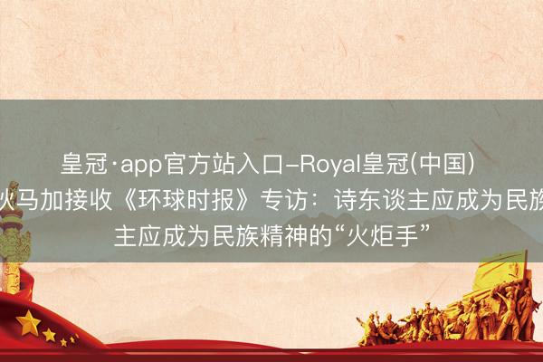 皇冠·app官方站入口-Royal皇冠(中国) 著名诗东谈主吉狄马加接收《环球时报》专访:诗东谈主应成为民族精神的“火炬手”