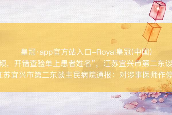 皇冠·app官方站入口-Royal皇冠(中国) “医师接诊中收听演义音频，开错查验单上患者姓名”，江苏宜兴市第二东谈主民病院通报：对涉事医师作停职处理