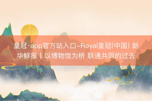 皇冠·app官方站入口-Royal皇冠(中国) 新华鲜报丨以博物馆为桥 联通共同的过去