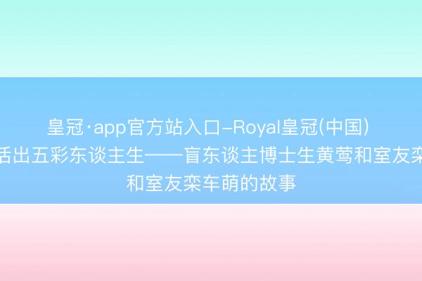皇冠·app官方站入口-Royal皇冠(中国) 沿途追光,活出五彩东谈主生——盲东谈主博士生黄莺和室友栾车萌的故事