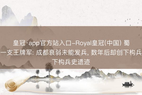 皇冠·app官方站入口-Royal皇冠(中国) 蜀汉终末一支王牌军: 成都衰弱未能发兵, 数年后却创下构兵史遗迹