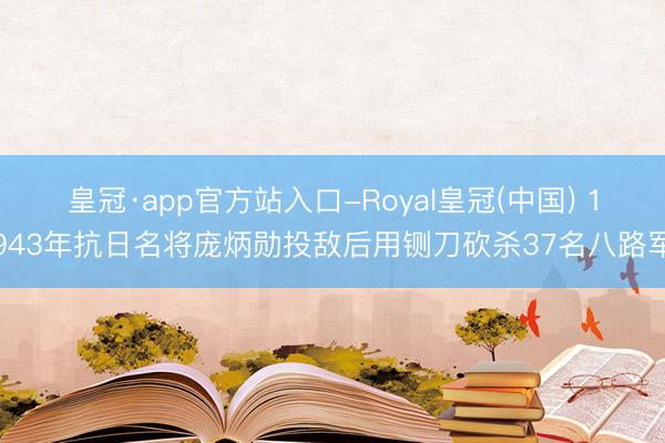 皇冠·app官方站入口-Royal皇冠(中国) 1943年抗日名将庞炳勋投敌后用铡刀砍杀37名八路军