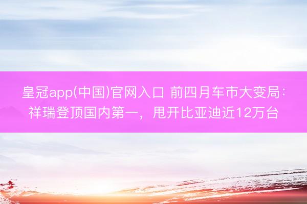 皇冠app(中国)官网入口 前四月车市大变局：祥瑞登顶国内第一，甩开比亚迪近12万台