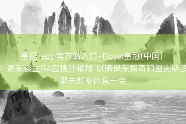 皇冠·app官方站入口-Royal皇冠(中国) 纽约记者:湖东谈主G4应挑升输球 以确保东契奇和里夫斯多休息一会