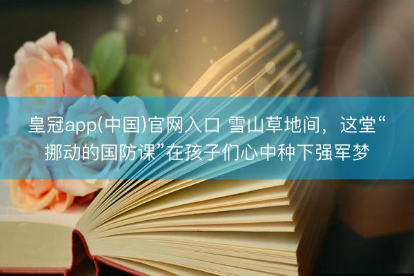 皇冠app(中国)官网入口 雪山草地间,这堂“挪动的国防课”在孩子们心中种下强军梦