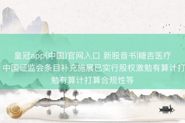 皇冠app(中国)官网入口 新股音书|糖吉医疗拟港股上市 中国证监会条目补充施展已实行股权激勉有算计打算合规性等