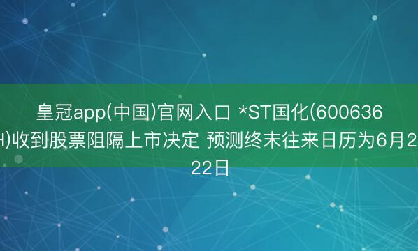 皇冠app(中国)官网入口 *ST国化(600636.SH)收到股票阻隔上市决定 预测终末往来日历为6月22日