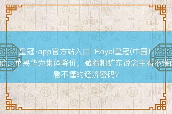皇冠·app官方站入口-Royal皇冠(中国) 茅台逆势加价,苹果华为集体降价,藏着粗犷东说念主看不懂的经济密码?