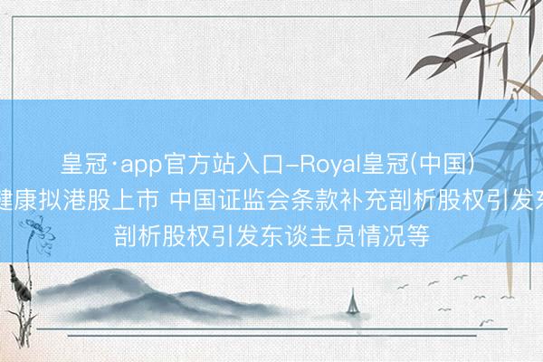 皇冠·app官方站入口-Royal皇冠(中国) 新股音书|西子健康拟港股上市 中国证监会条款补充剖析股权引发东谈主员情况等
