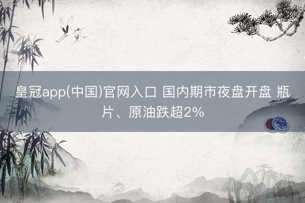 皇冠app(中国)官网入口 国内期市夜盘开盘 瓶片、原油跌超2%