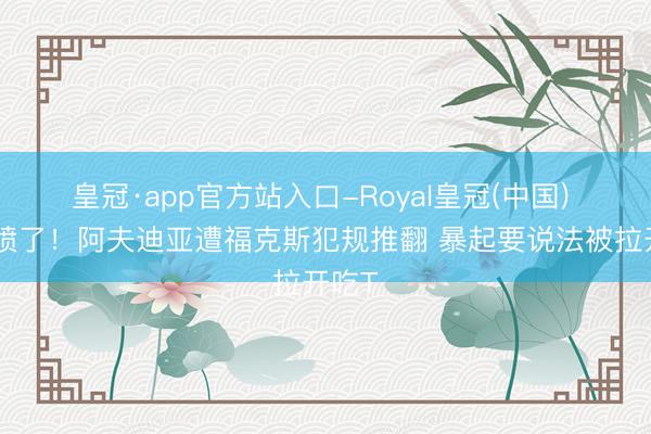 皇冠·app官方站入口-Royal皇冠(中国) 被激愤了！阿夫迪亚遭福克斯犯规推翻 暴起要说法被拉开吃T