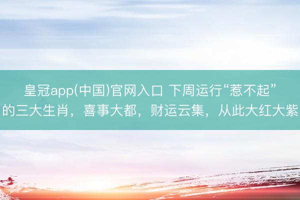 皇冠app(中国)官网入口 下周运行“惹不起”的三大生肖,喜事大都,财运云集,从此大红大紫