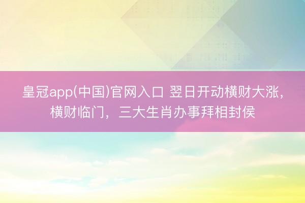皇冠app(中国)官网入口 翌日开动横财大涨，横财临门，三大生肖办事拜相封侯