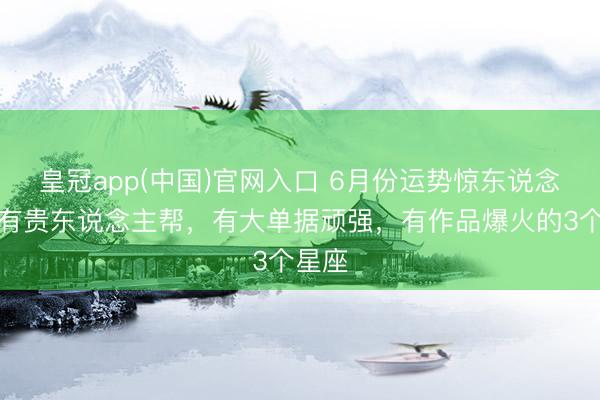 皇冠app(中国)官网入口 6月份运势惊东说念主,有贵东说念主帮,有大单据顽强,有作品爆火的3个星座