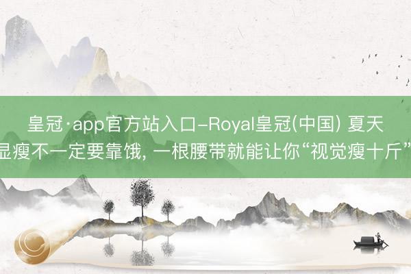 皇冠·app官方站入口-Royal皇冠(中国) 夏天显瘦不一定要靠饿, 一根腰带就能让你“视觉瘦十斤”!