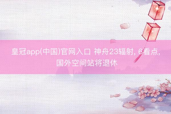 皇冠app(中国)官网入口 神舟23辐射， 6看点， 国外空间站将退休