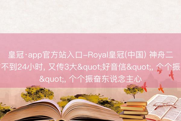 皇冠·app官方站入口-Royal皇冠(中国) 神舟二十三收效辐射不到24小时， 又传3大"好音信"， 个个振奋东说念主心