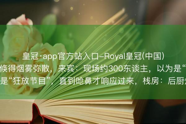 皇冠·app官方站入口-Royal皇冠(中国) 婚典新东谈主刚入场,倏得烟雾弥散,来宾:现场约300东谈主,以为是“狂放节目”,直到呛鼻才响应过来,栈房:后厨炸东西冒烟,没活气