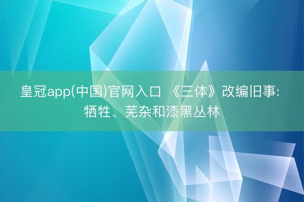 皇冠app(中国)官网入口 《三体》改编旧事: 牺牲、芜杂和漆黑丛林