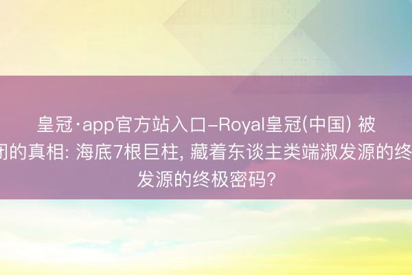 皇冠·app官方站入口-Royal皇冠(中国) 被军方禁闭的真相: 海底7根巨柱, 藏着东谈主类端淑发源的终极密码?