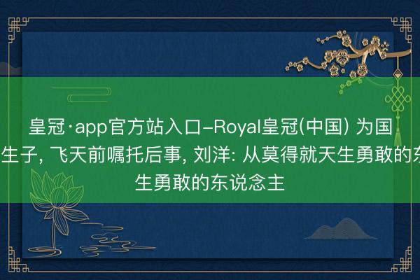 皇冠·app官方站入口-Royal皇冠(中国) 为国推迟8年生子, 飞天前嘱托后事, 刘洋: 从莫得就天生勇敢的东说念主