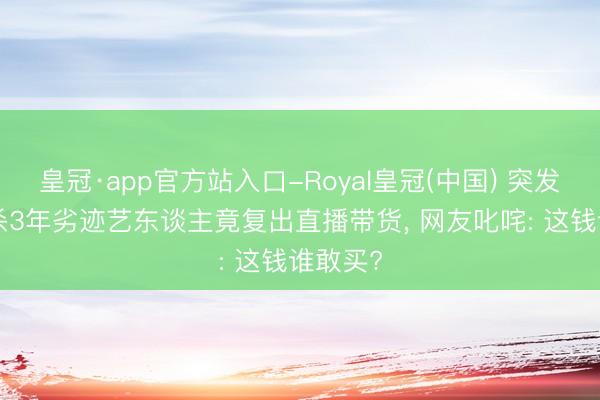 皇冠·app官方站入口-Royal皇冠(中国) 突发! 被封杀3年劣迹艺东谈主竟复出直播带货， 网友叱咤: 这钱谁敢买?
