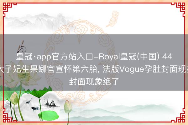 皇冠·app官方站入口-Royal皇冠(中国) 44岁LV太子妃生果娜官宣怀第六胎， 法版Vogue孕肚封面现象绝了