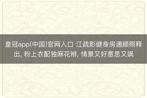 皇冠app(中国)官网入口 江疏影健身房通顺照释出， 粉上衣配独麻花辫，<a href=