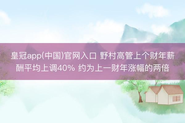 皇冠app(中国)官网入口 野村高管上个财年薪酬平均上调40% 约为上一财年涨幅的两倍