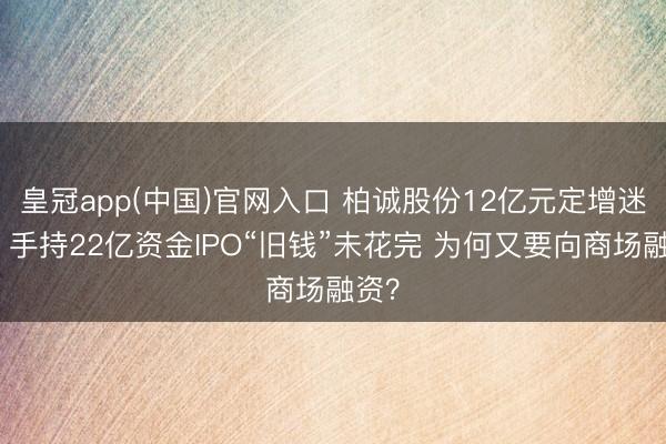 皇冠app(中国)官网入口 柏诚股份12亿元定增迷局：手持22亿资金IPO“旧钱”未花完 为何又要向商场融资？