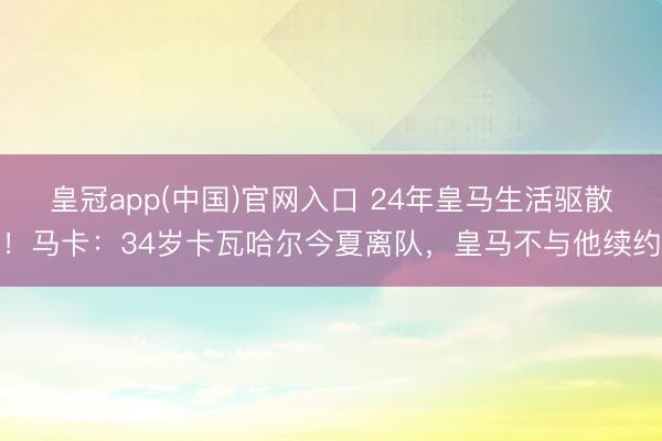 皇冠app(中国)官网入口 24年皇马生活驱散！马卡：34岁卡瓦哈尔今夏离队，皇马不与他续约
