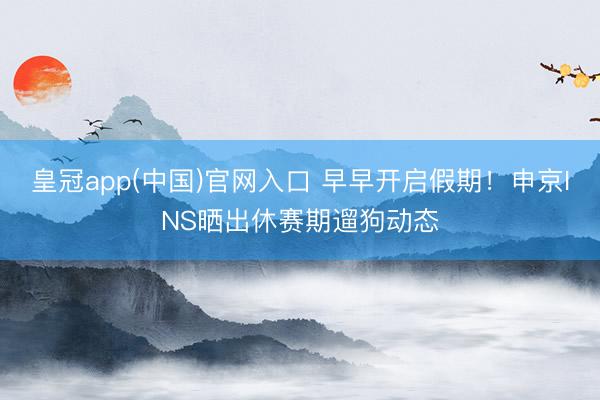 皇冠app(中国)官网入口 早早开启假期！申京INS晒出休赛期遛狗动态