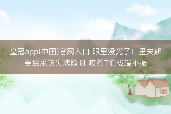 皇冠app(中国)官网入口 眼里没光了！里夫斯赛后采访失魂险阻 咬着T恤极端不振