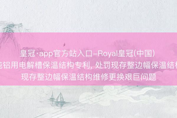 皇冠·app官方站入口-Royal皇冠(中国) 石河子大学请求高纯铝用电解槽保温结构专利， 处罚现存整边幅保温结构维修更换艰巨问题