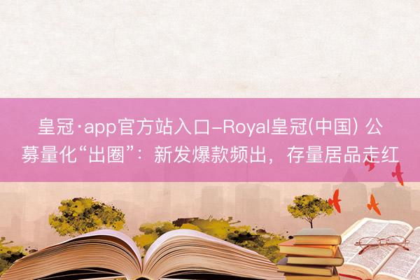 皇冠·app官方站入口-Royal皇冠(中国) 公募量化“出圈”:新发爆款频出,存量居品走红