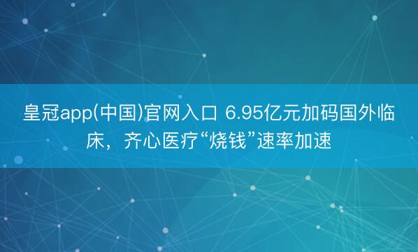 皇冠app(中国)官网入口 6.95亿元加码国外临床，齐心医疗“烧钱”速率加速
