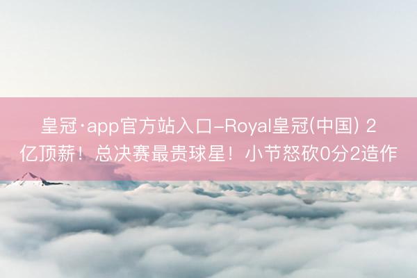 皇冠·app官方站入口-Royal皇冠(中国) 2亿顶薪！总决赛最贵球星！小节怒砍0分2造作