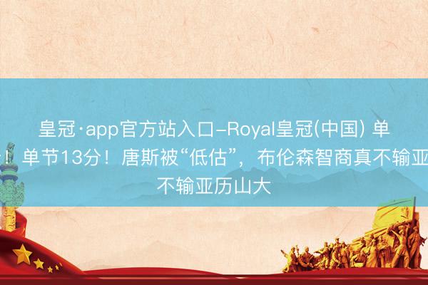 皇冠·app官方站入口-Royal皇冠(中国) 单节10分！单节13分！唐斯被“低估”，布伦森智商真不输亚历山大