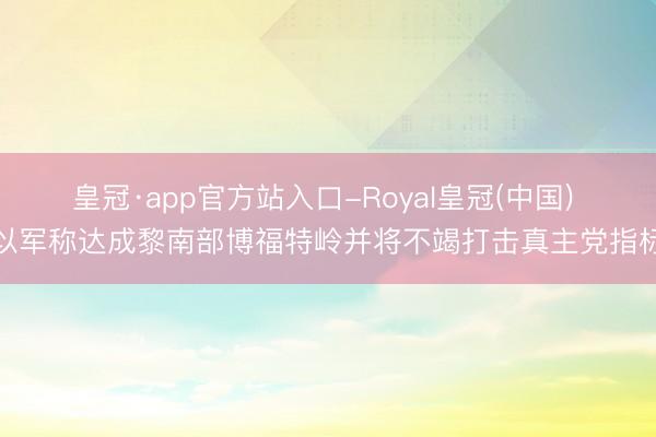 皇冠·app官方站入口-Royal皇冠(中国) 以军称达成黎南部博福特岭并将不竭打击真主党指标