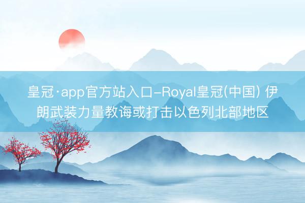 皇冠·app官方站入口-Royal皇冠(中国) 伊朗武装力量教诲或打击以色列北部地区
