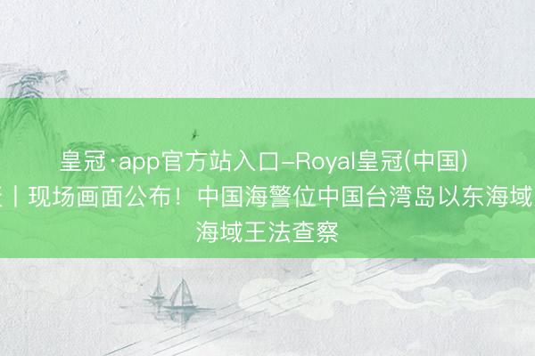 皇冠·app官方站入口-Royal皇冠(中国) 玉渊谭天丨现场画面公布！中国海警位中国台湾岛以东海域王法查察