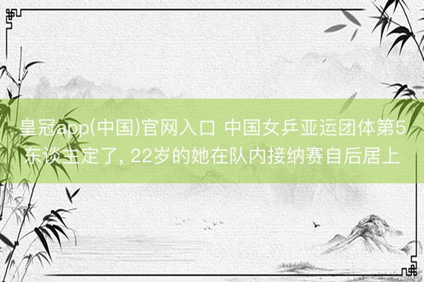 皇冠app(中国)官网入口 中国女乒亚运团体第5东谈主定了, 22岁的她在队内接纳赛自后居上