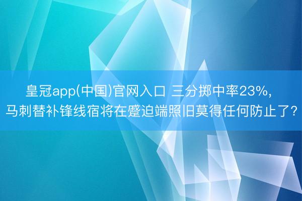 皇冠app(中国)官网入口 三分掷中率23%， 马刺替补锋线宿将在蹙迫端照旧莫得任何防止了?