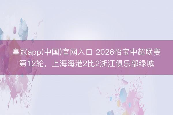 皇冠app(中国)官网入口 2026怡宝中超联赛第12轮，上海海港2比2浙江俱乐部绿城